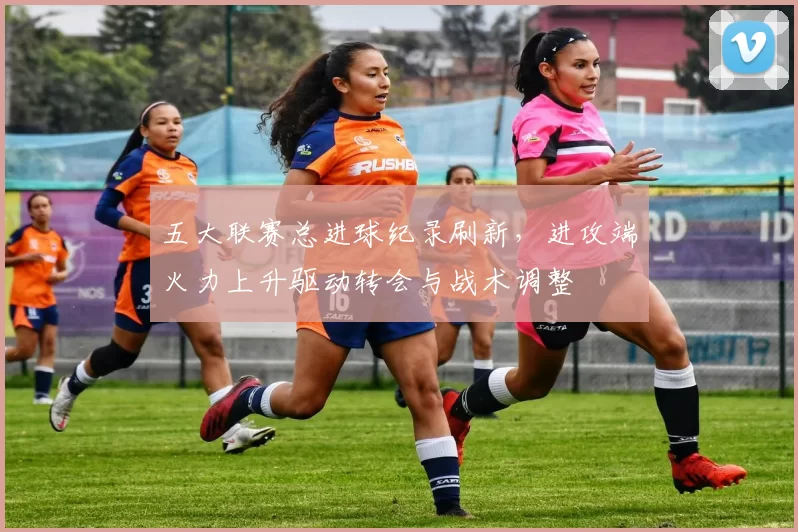 五大联赛总进球纪录刷新，进攻端火力上升驱动转会与战术调整