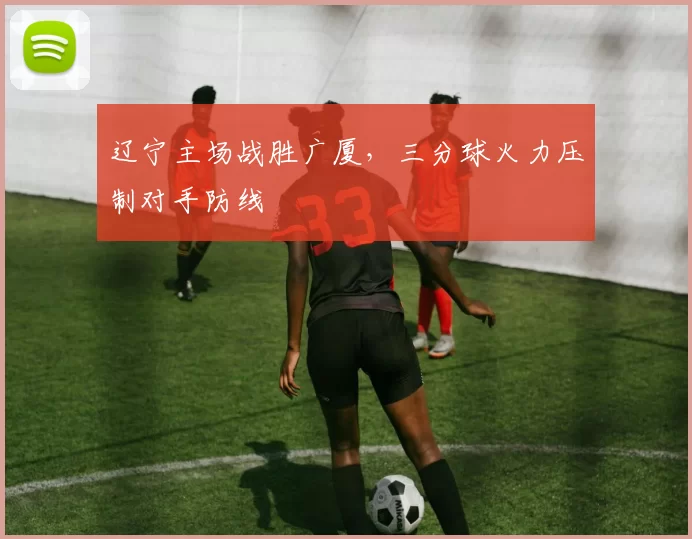 辽宁主场战胜广厦，三分球火力压制对手防线