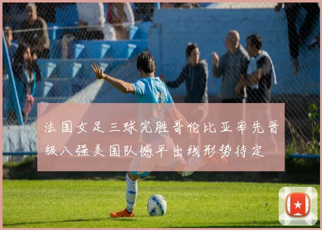 法国女足三球完胜哥伦比亚率先晋级八强美国队憾平出线形势待定