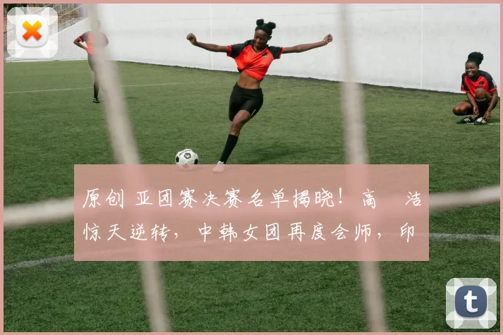 原创 亚团赛决赛名单揭晓！高昉洁惊天逆转，中韩女团再度会师，印尼遗憾无缘争冠