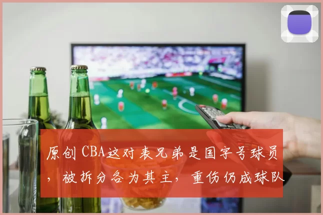 原创 CBA这对表兄弟是国字号球员，被拆分各为其主，重伤仍成球队核心