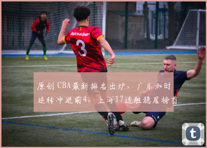 原创 CBA最新排名出炉，广东加时逆转冲进前4，上海17连胜稳居榜首