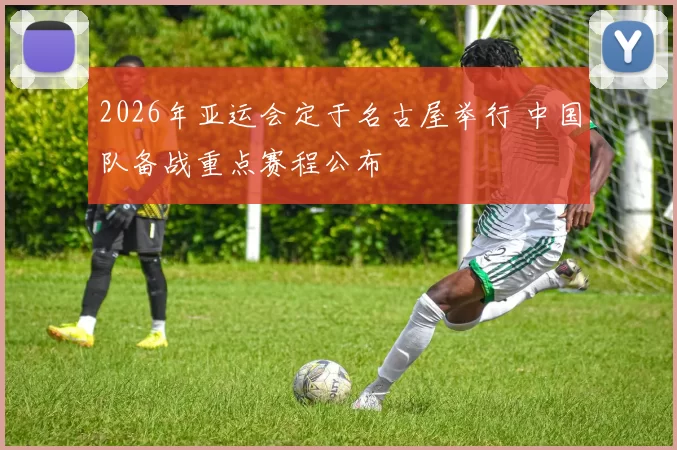 2026年亚运会定于名古屋举行 中国队备战重点赛程公布