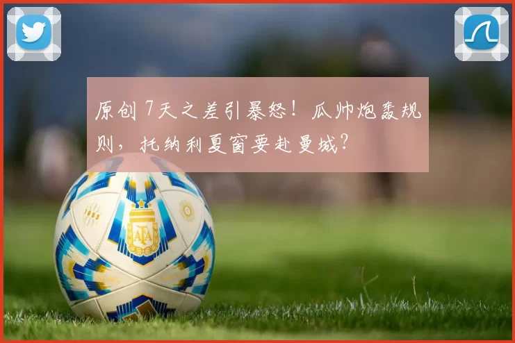 原创 7天之差引暴怒！瓜帅炮轰规则，托纳利夏窗要赴曼城？