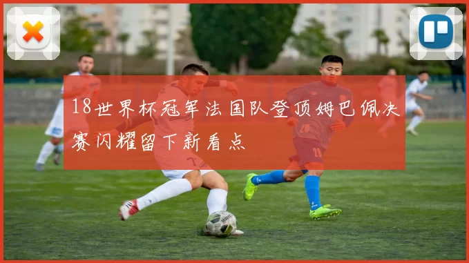18世界杯冠军法国队登顶姆巴佩决赛闪耀留下新看点