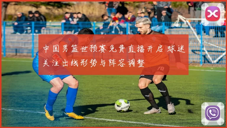 中国男篮世预赛免费直播开启 球迷关注出线形势与阵容调整