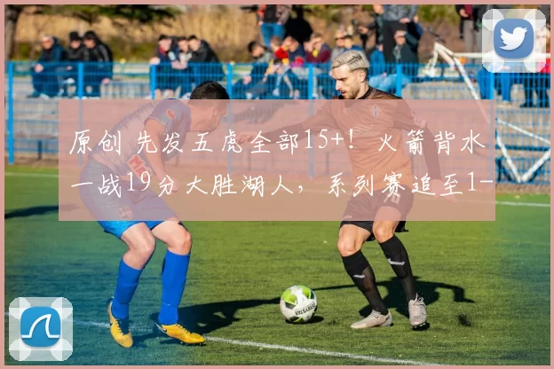 原创 先发五虎全部15+！火箭背水一战19分大胜湖人，系列赛追至1-3