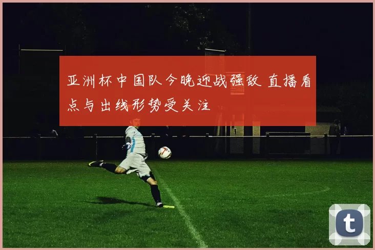 亚洲杯中国队今晚迎战强敌 直播看点与出线形势受关注