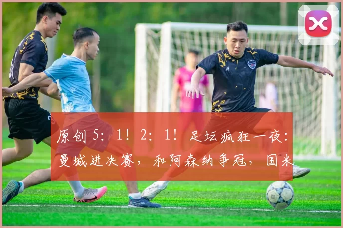 原创 5:1!2:1!足坛疯狂一夜:曼城进决赛,和阿森纳争冠,国米晋级!