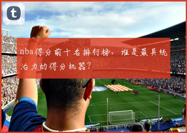 nba得分前十名排行榜，谁是最具统治力的得分机器？