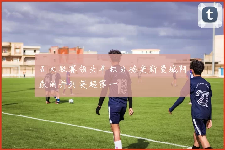 五大联赛领头羊积分榜更新曼城阿森纳并列英超第一