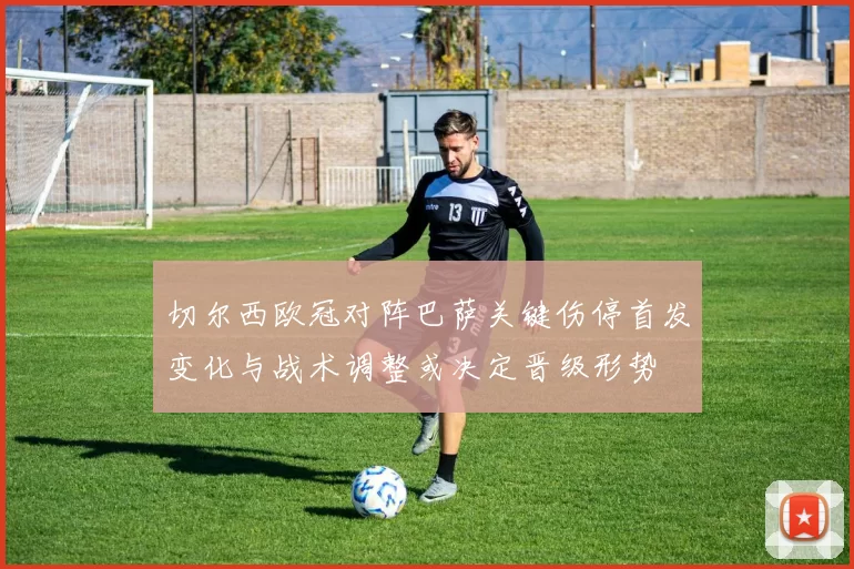 切尔西欧冠对阵巴萨关键伤停首发变化与战术调整或决定晋级形势