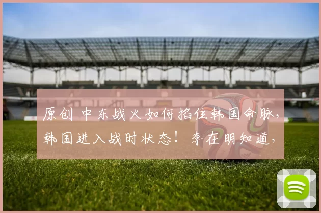 原创 中东战火如何掐住韩国命脉，韩国进入战时状态！李在明知道，这一次只能自己救自己中东战火如何掐住韩国命脉