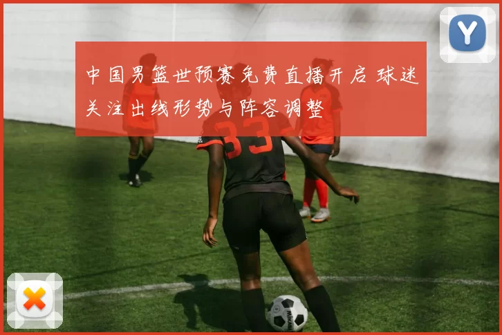 中国男篮世预赛免费直播开启 球迷关注出线形势与阵容调整