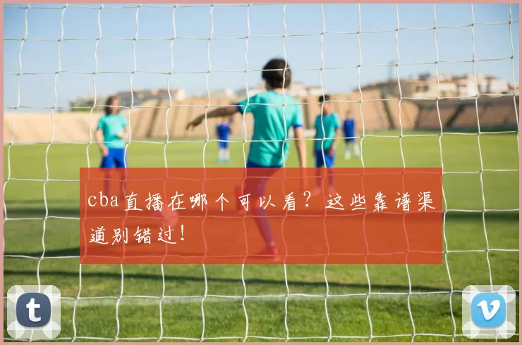 cba直播在哪个可以看？这些靠谱渠道别错过！