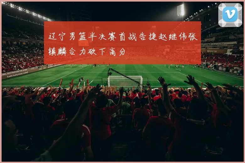 辽宁男篮半决赛首战告捷赵继伟张镇麟合力砍下高分