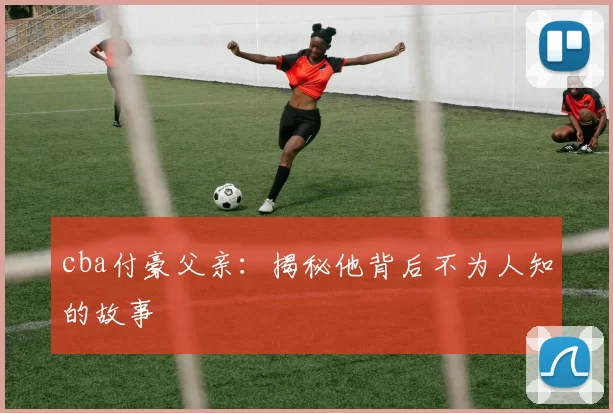 cba付豪父亲：揭秘他背后不为人知的故事