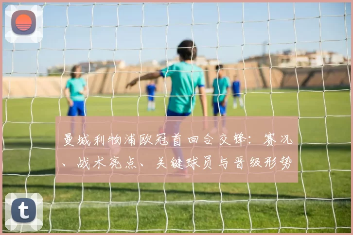曼城利物浦欧冠首回合交锋：赛况、战术亮点、关键球员与晋级形势