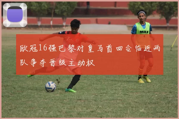 欧冠16强巴黎对皇马首回合临近两队争夺晋级主动权