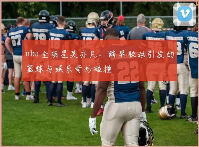 nba全明星吴亦凡，跨界联动引发的篮球与娱乐奇妙碰撞