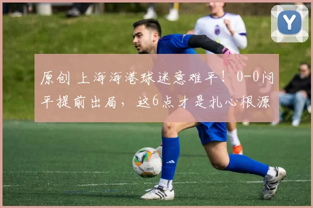 原创 上海海港球迷意难平！0-0闷平提前出局，这6点才是扎心根源