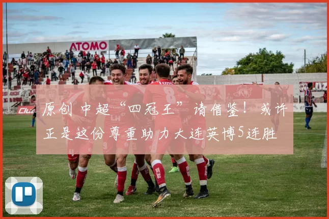原创 中超“四冠王”请借鉴！或许正是这份尊重助力大连英博5连胜
