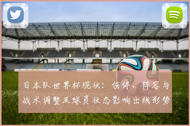 日本队世界杯现状：伤停、阵容与战术调整及球员状态影响出线形势与看点