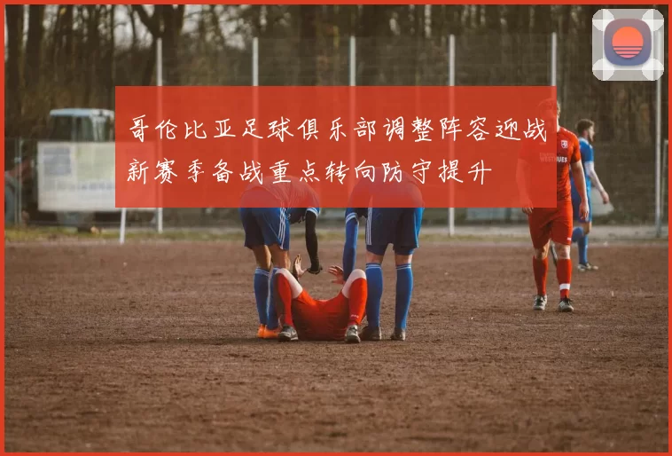 哥伦比亚足球俱乐部调整阵容迎战新赛季备战重点转向防守提升