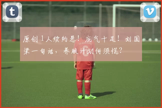 原创 1人续约悬！底气十足！刘国梁一句话，养狼计划何须慌？
