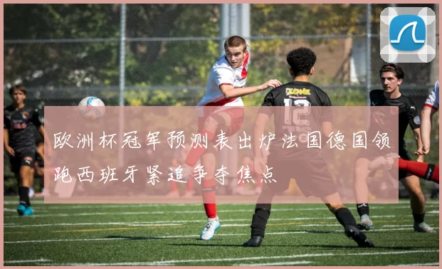 欧洲杯冠军预测表出炉法国德国领跑西班牙紧追争夺焦点