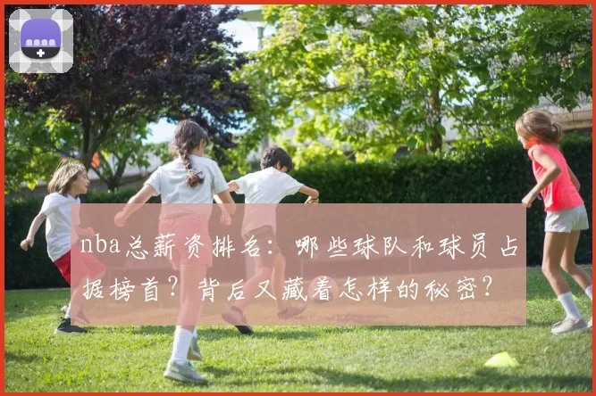 nba总薪资排名：哪些球队和球员占据榜首？背后又藏着怎样的秘密？