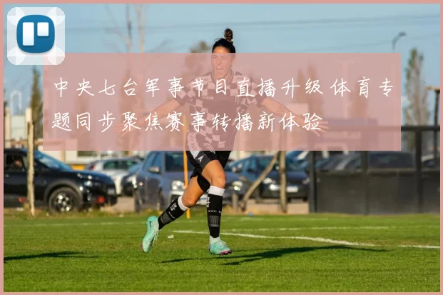 中央七台军事节目直播升级 体育专题同步聚焦赛事转播新体验