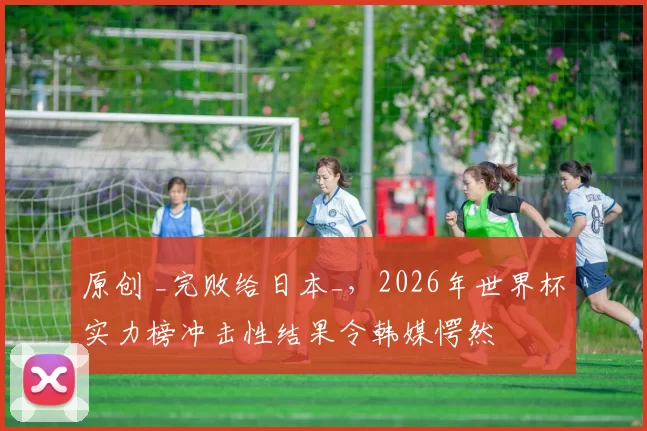 原创 _完败给日本_，2026年世界杯实力榜冲击性结果令韩媒愕然