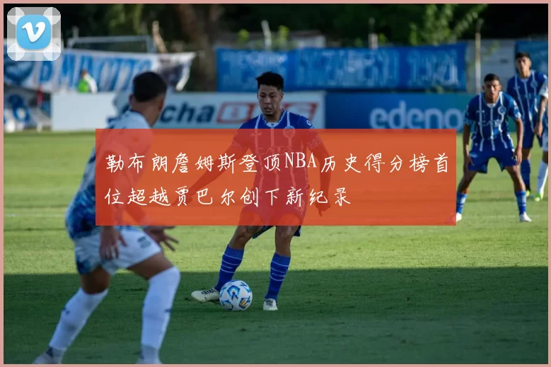 勒布朗詹姆斯登顶NBA历史得分榜首位超越贾巴尔创下新纪录