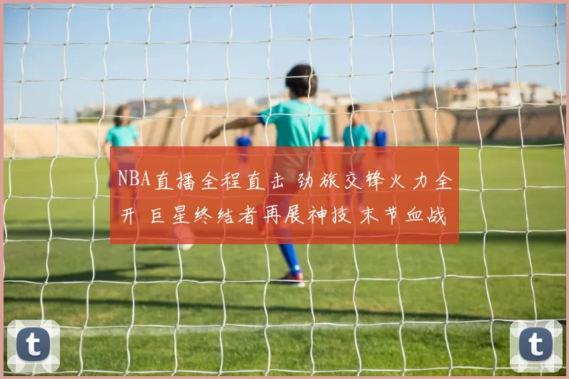 NBA直播全程直击 劲旅交锋火力全开 巨星终结者再展神技 末节血战