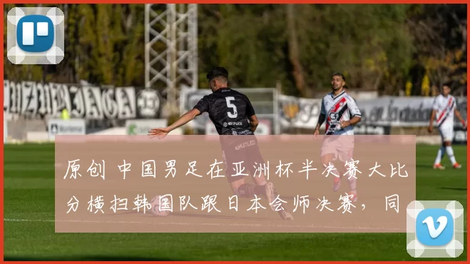 原创 中国男足在亚洲杯半决赛大比分横扫韩国队跟日本会师决赛，同时决赛赢球夺冠，值得期待