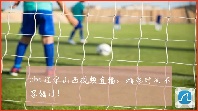 cba辽宁山西视频直播，精彩对决不容错过！