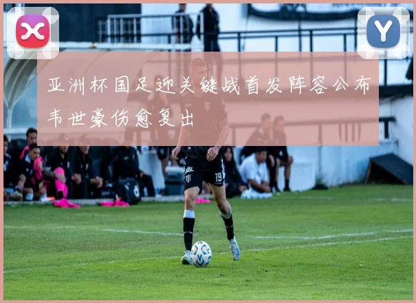 亚洲杯国足迎关键战首发阵容公布韦世豪伤愈复出