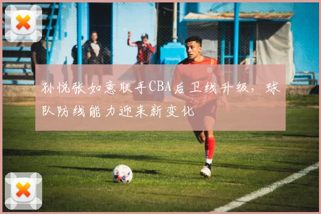 孙悦张如意联手CBA后卫线升级，球队防线能力迎来新变化