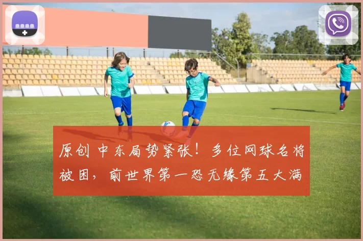 原创 中东局势紧张！多位网球名将被困，前世界第一恐无缘第五大满贯