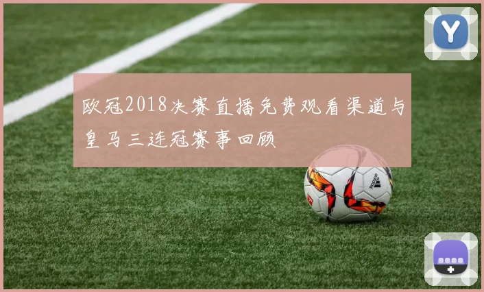 欧冠2018决赛直播免费观看渠道与皇马三连冠赛事回顾