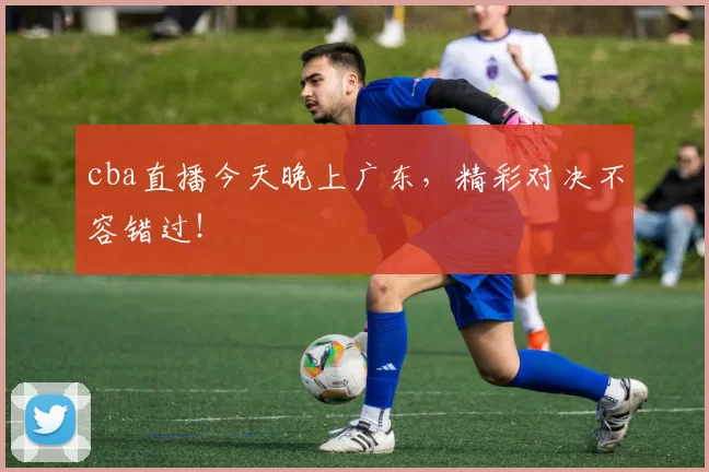 cba直播今天晚上广东，精彩对决不容错过！