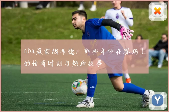 nba最前线韦德，那些年他在赛场上的传奇时刻与热血故事