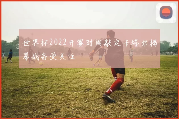 世界杯2022开赛时间敲定卡塔尔揭幕战备受关注