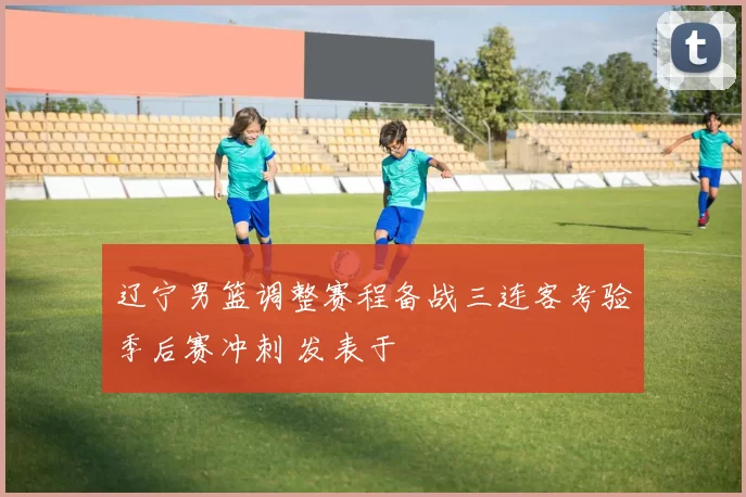 辽宁男篮调整赛程备战三连客考验季后赛冲刺 发表于