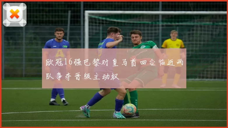 欧冠16强巴黎对皇马首回合临近两队争夺晋级主动权