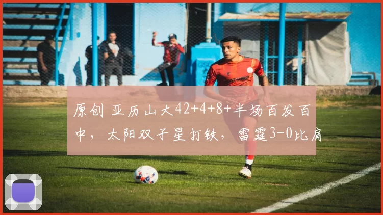 原创 亚历山大42+4+8+半场百发百中，太阳双子星打铁，雷霆3-0比肩湖人