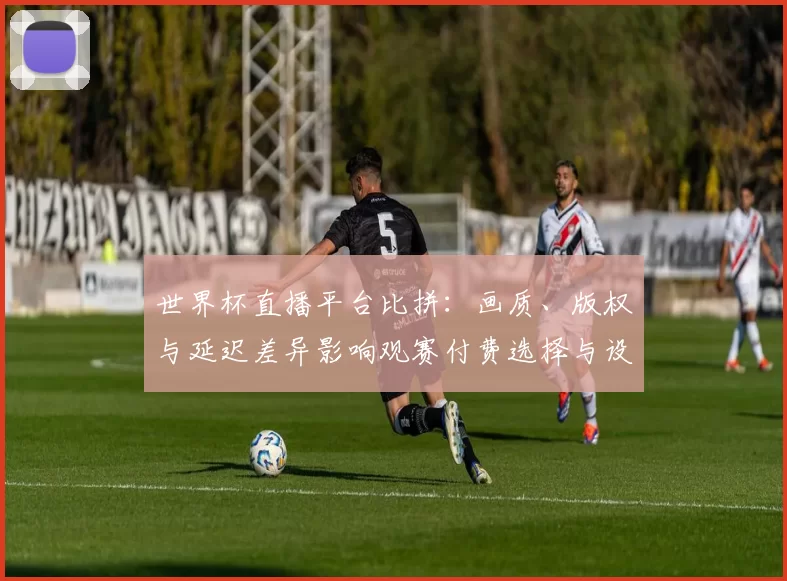 世界杯直播平台比拼：画质、版权与延迟差异影响观赛付费选择与设备兼容性
