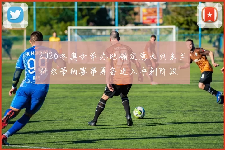 2026冬奥会举办地确定意大利米兰科尔蒂纳赛事筹备进入冲刺阶段