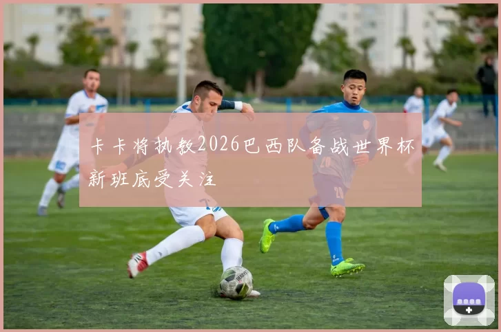 卡卡将执教2026巴西队备战世界杯新班底受关注